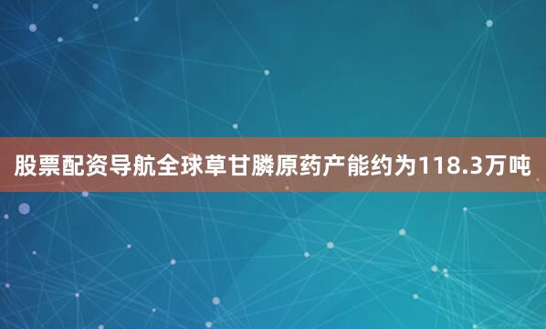 股票配资导航全球草甘膦原药产能约为118.3万吨