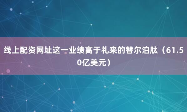 线上配资网址这一业绩高于礼来的替尔泊肽（61.50亿美元）