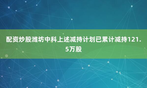 配资炒股潍坊中科上述减持计划已累计减持121.5万股