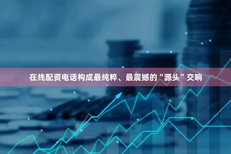 在线配资电话构成最纯粹、最震撼的“源头”交响