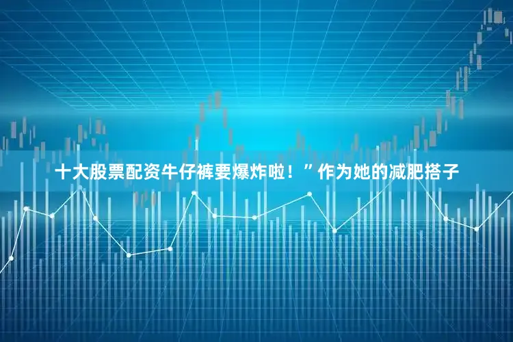 十大股票配资牛仔裤要爆炸啦！”作为她的减肥搭子