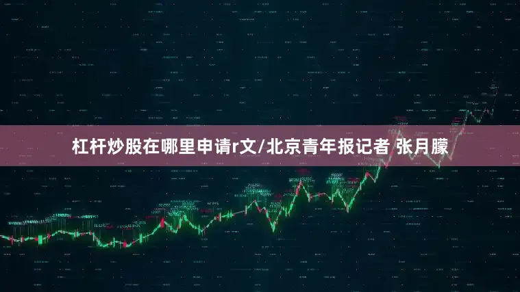 杠杆炒股在哪里申请r文/北京青年报记者 张月朦
