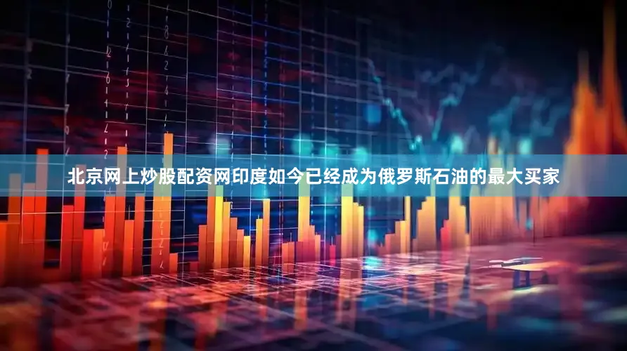 北京网上炒股配资网印度如今已经成为俄罗斯石油的最大买家