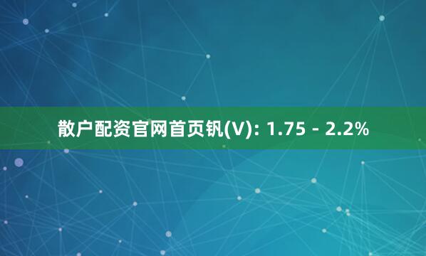 散户配资官网首页钒(V): 1.75 - 2.2%