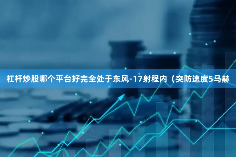 杠杆炒股哪个平台好完全处于东风-17射程内（突防速度5马赫
