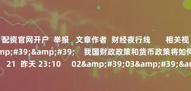 配资官网开户  举报   文章作者  财经夜行线       相关视频  01&#39;24&#39;&#39;    我国财政政策和货币政策将如何增强政策合力？    21  昨天 23:10     02&#39;03&#39;&#39;    未来我国财政政策有哪些发力点？    18  昨天 23:08     01&#39;39&#39;&#39;    今年我国财政政策体现了哪些宏观调