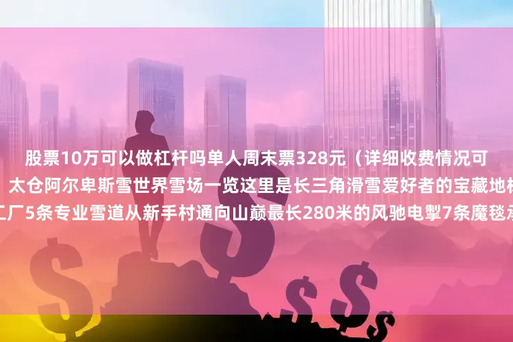 股票10万可以做杠杆吗单人周末票328元(详细收费情况可登录官方网站查看)江苏苏州:太仓阿尔卑斯雪世界雪场一览这里是长三角滑雪爱好者的宝藏地标也是家庭客群的冬日造梦工厂5条专业雪道从新手村通向山巅最长280米的风驰电掣7条魔毯承载全龄段的跃跃欲试这里的每个场景都是阿尔卑斯风情的沉浸还原穿梭在“时光境”的欧式街区入住雪山木屋主题的Club Med度假村体验从雪场滑进滑出的便利享受滑雪之后的悠然惬意推